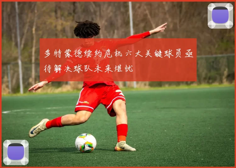 多特蒙德续约危机六大关键球员亟待解决球队未来堪忧