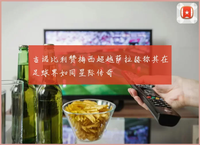 吉诺比利赞梅西超越萨拉赫称其在足球界如同星际传奇