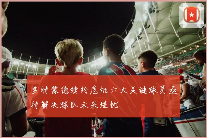多特蒙德续约危机六大关键球员亟待解决球队未来堪忧