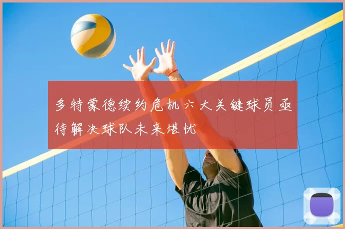 多特蒙德续约危机六大关键球员亟待解决球队未来堪忧