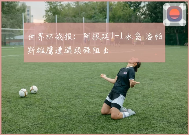 世界杯战报:阿根廷1-1冰岛 潘帕斯雄鹰遭遇顽强阻击