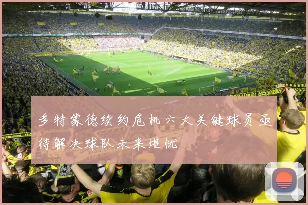 多特蒙德续约危机六大关键球员亟待解决球队未来堪忧