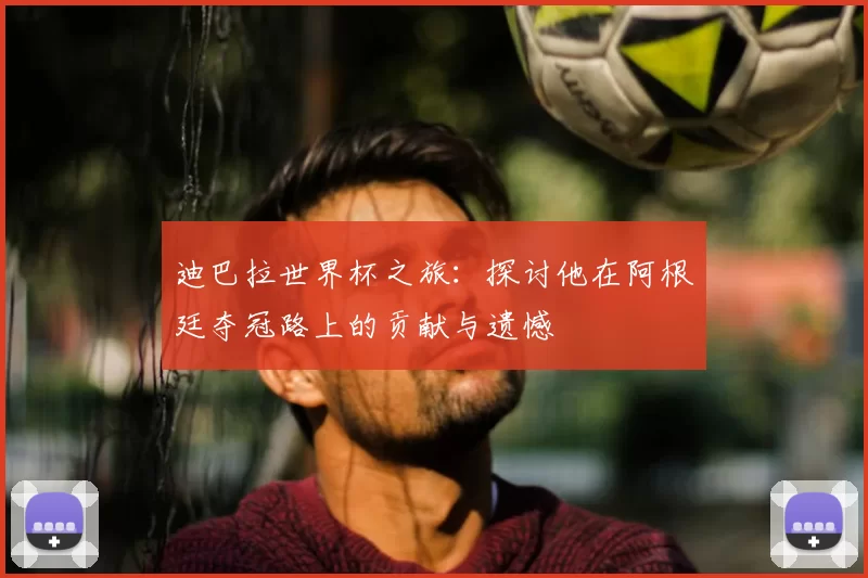 迪巴拉世界杯之旅:探讨他在阿根廷夺冠路上的贡献与遗憾