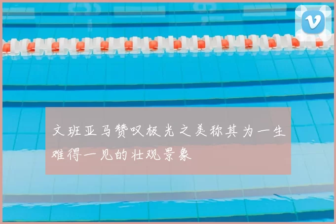 文班亚马赞叹极光之美称其为一生难得一见的壮观景象