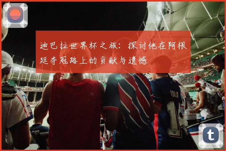 迪巴拉世界杯之旅：探讨他在阿根廷夺冠路上的贡献与遗憾