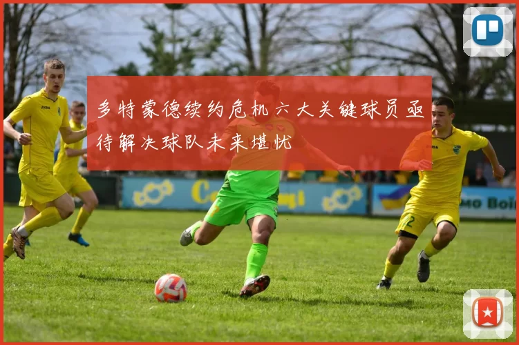 多特蒙德续约危机六大关键球员亟待解决球队未来堪忧