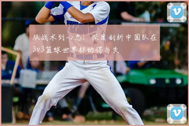 从战术到心态：深度剖析中国队在3v3篮球世界杯的得与失