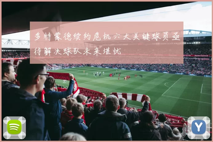 多特蒙德续约危机六大关键球员亟待解决球队未来堪忧