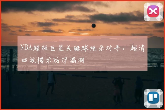 NBA超级巨星关键球绝杀对手，超清回放揭示防守漏洞