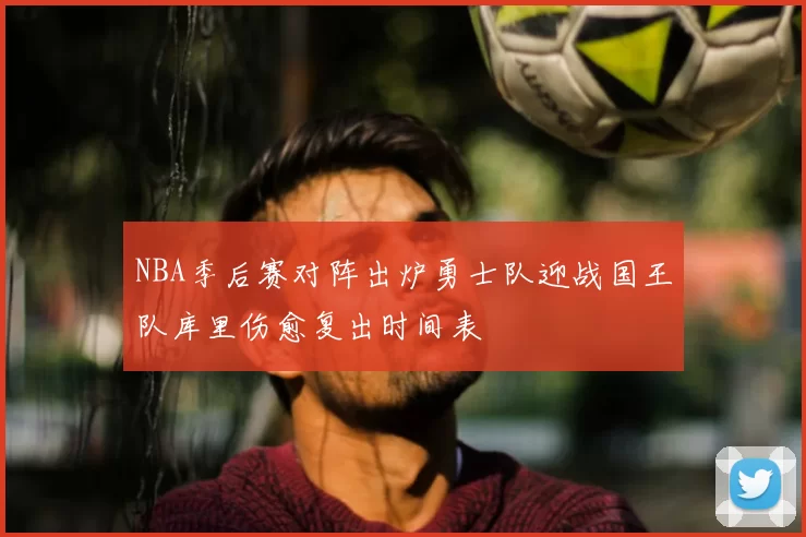 NBA季后赛对阵出炉勇士队迎战国王队库里伤愈复出时间表