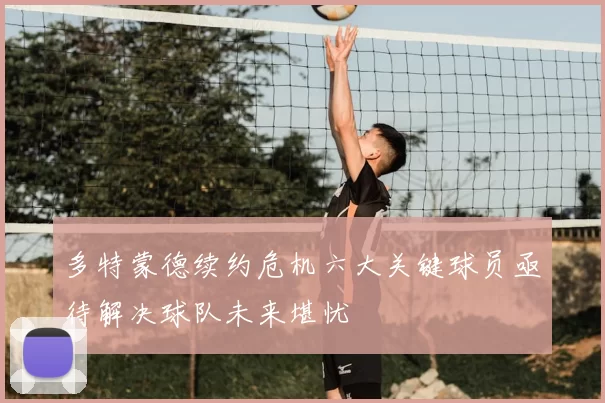 多特蒙德续约危机六大关键球员亟待解决球队未来堪忧
