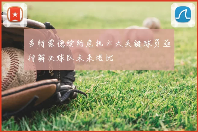 多特蒙德续约危机六大关键球员亟待解决球队未来堪忧