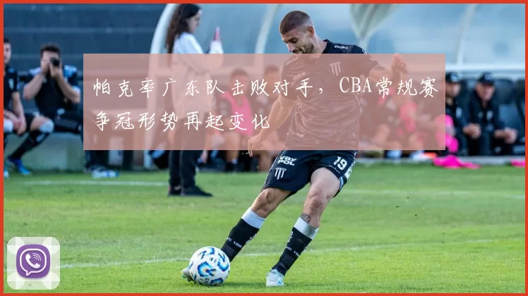 帕克率广东队击败对手，CBA常规赛争冠形势再起变化