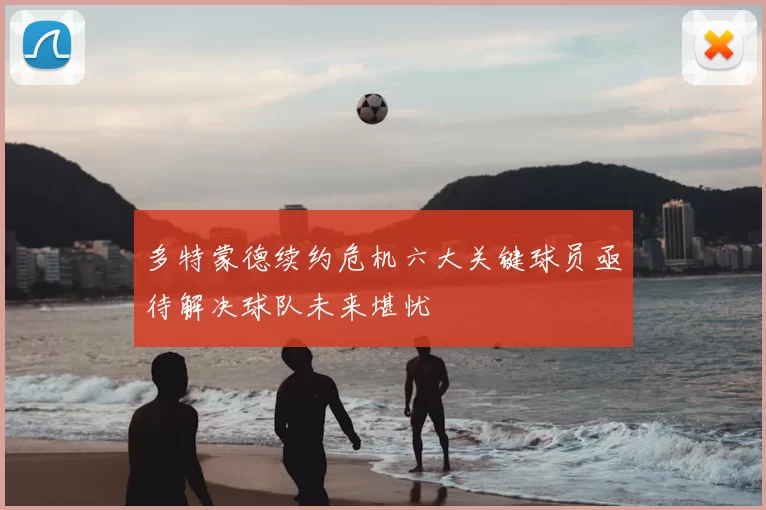多特蒙德续约危机六大关键球员亟待解决球队未来堪忧