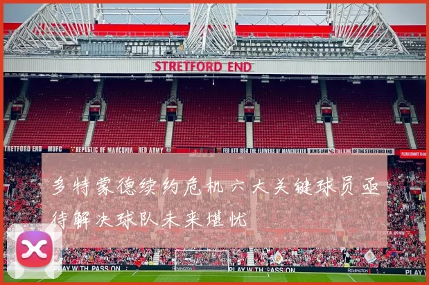 多特蒙德续约危机六大关键球员亟待解决球队未来堪忧