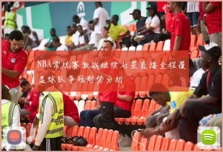 NBA常规赛激战继续七星直播全程覆盖球队争冠形势分析