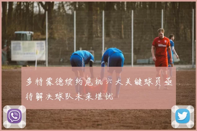 多特蒙德续约危机六大关键球员亟待解决球队未来堪忧
