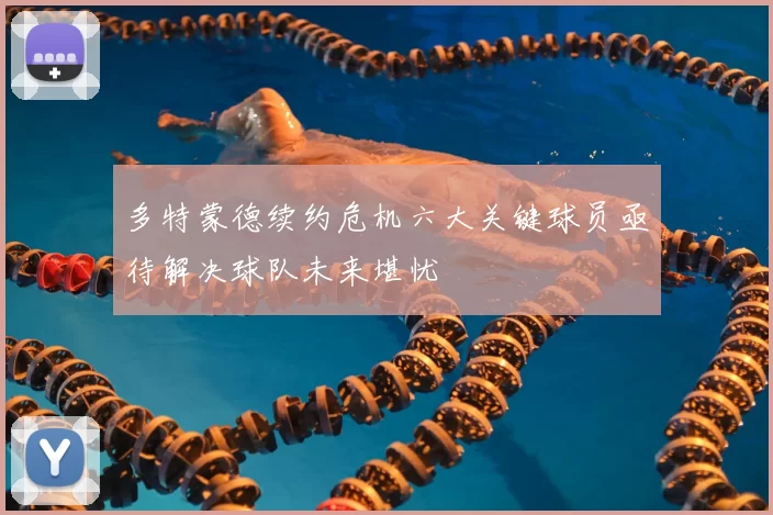 多特蒙德续约危机六大关键球员亟待解决球队未来堪忧