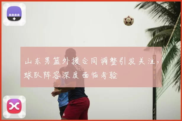 山东男篮外援合同调整引发关注，球队阵容深度面临考验