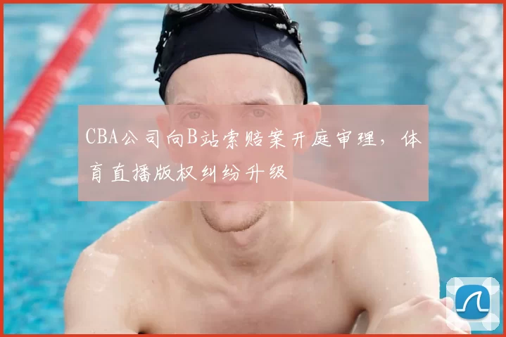 CBA公司向B站索赔案开庭审理，体育直播版权纠纷升级