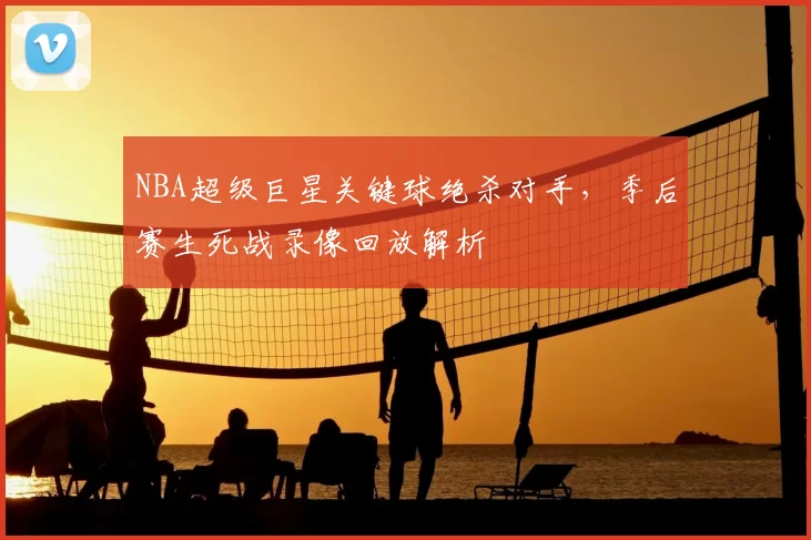 NBA超级巨星关键球绝杀对手，季后赛生死战录像回放解析