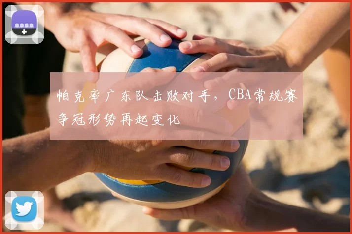 帕克率广东队击败对手，CBA常规赛争冠形势再起变化