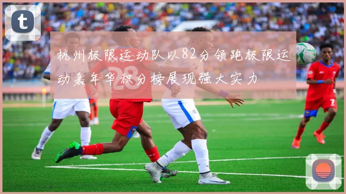 杭州极限运动队以82分领跑极限运动嘉年华积分榜展现强大实力