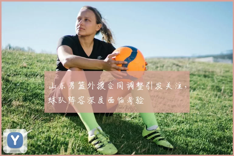 山东男篮外援合同调整引发关注,球队阵容深度面临考验