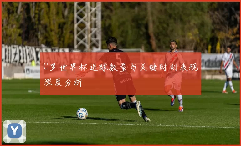 C罗世界杯进球数量与关键时刻表现深度分析
