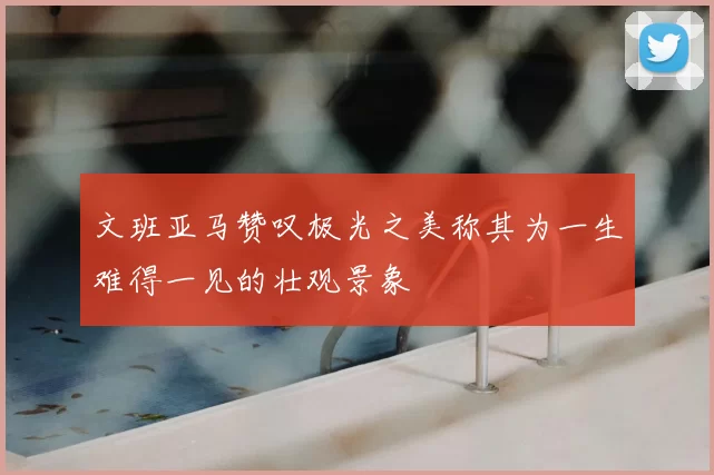 文班亚马赞叹极光之美称其为一生难得一见的壮观景象