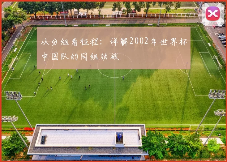 从分组看征程：详解2002年世界杯中国队的同组劲旅