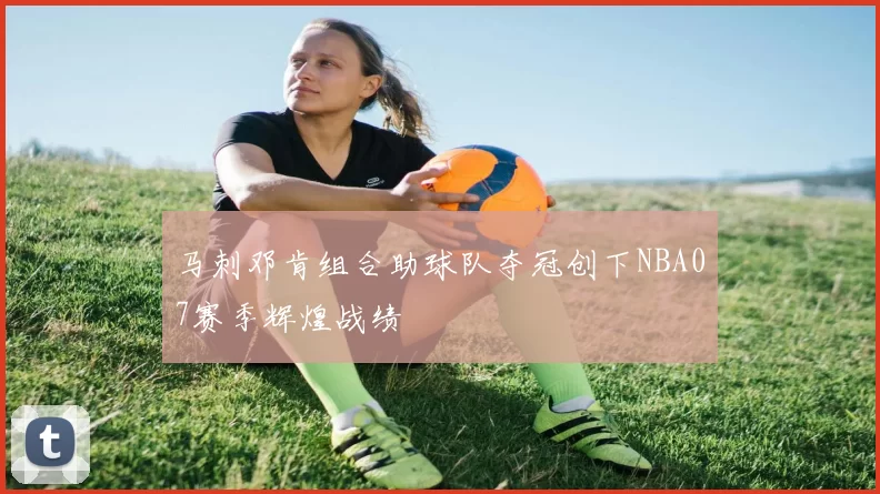 马刺邓肯组合助球队夺冠创下NBA07赛季辉煌战绩