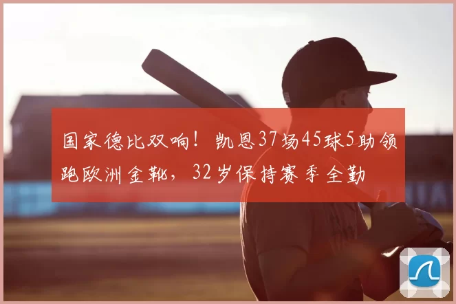 国家德比双响!凯恩37场45球5助领跑欧洲金靴,32岁保持赛季全勤