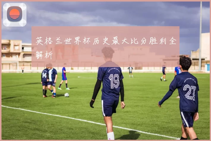 英格兰世界杯历史最大比分胜利全解析