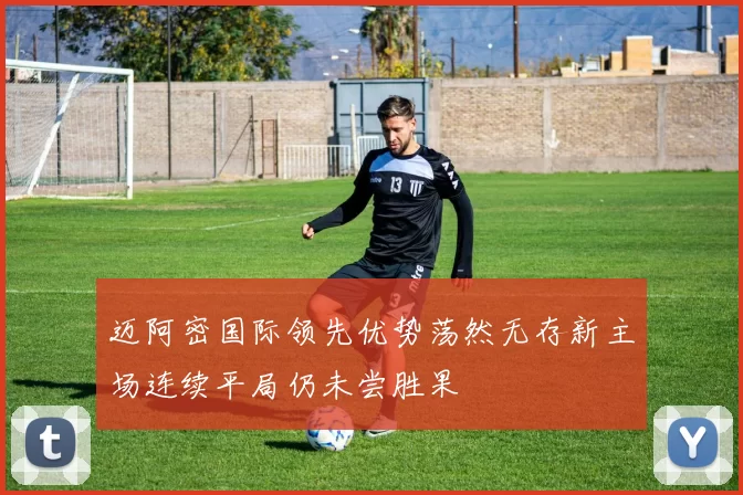 迈阿密国际领先优势荡然无存新主场连续平局仍未尝胜果