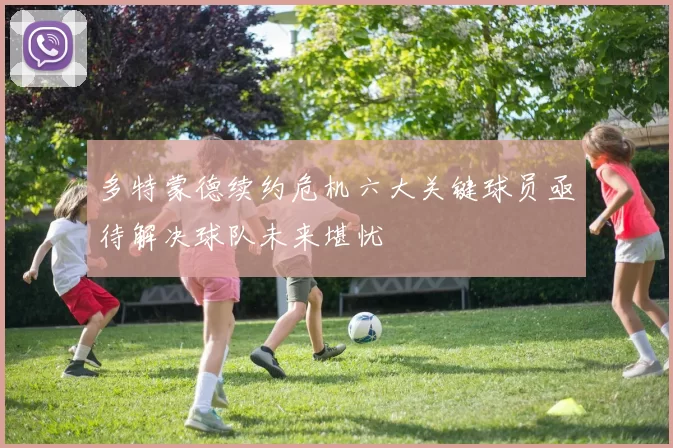 多特蒙德续约危机六大关键球员亟待解决球队未来堪忧
