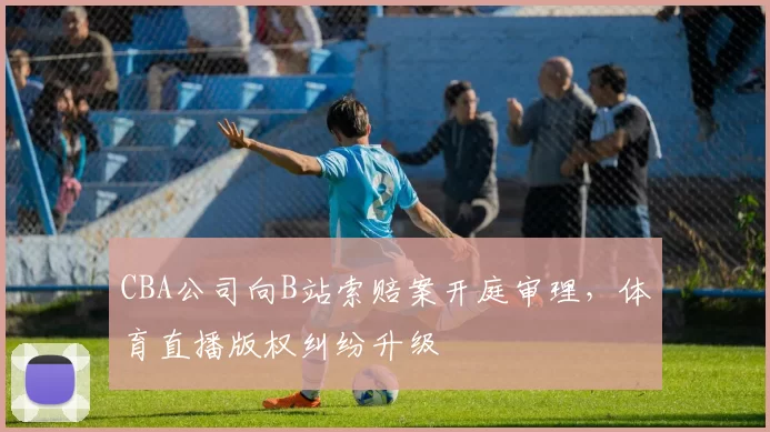 CBA公司向B站索赔案开庭审理，体育直播版权纠纷升级