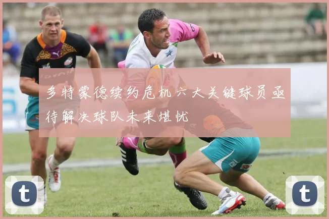 多特蒙德续约危机六大关键球员亟待解决球队未来堪忧