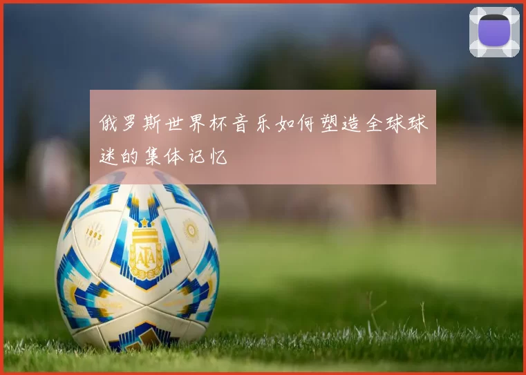 俄罗斯世界杯音乐如何塑造全球球迷的集体记忆