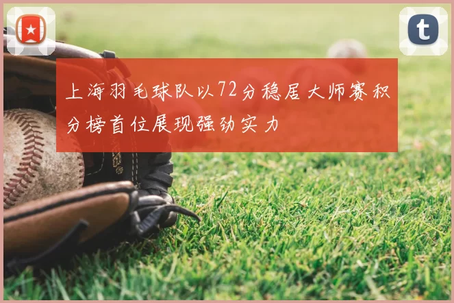 上海羽毛球队以72分稳居大师赛积分榜首位展现强劲实力