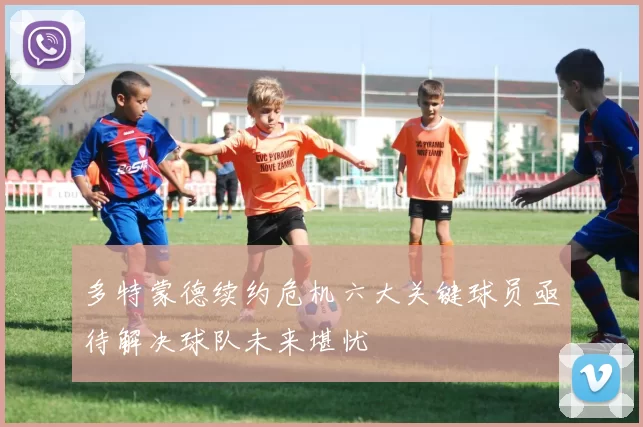 多特蒙德续约危机六大关键球员亟待解决球队未来堪忧