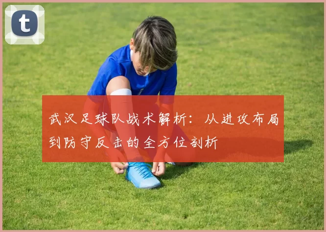 武汉足球队战术解析：从进攻布局到防守反击的全方位剖析