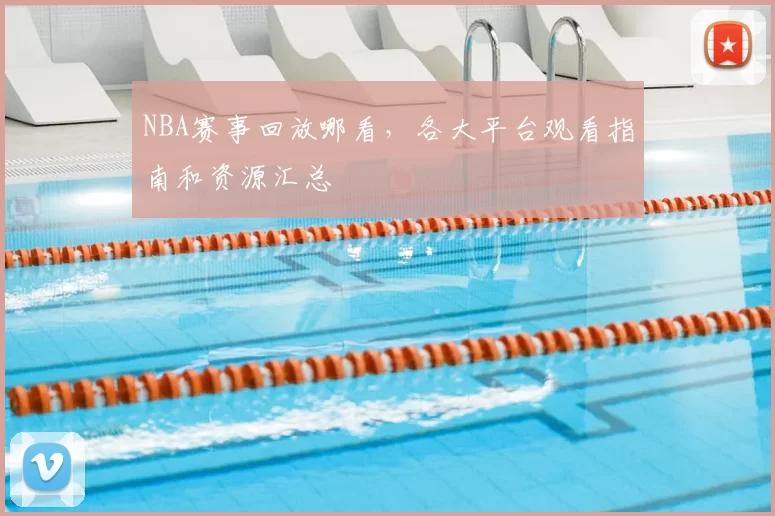 NBA赛事回放哪看，各大平台观看指南和资源汇总