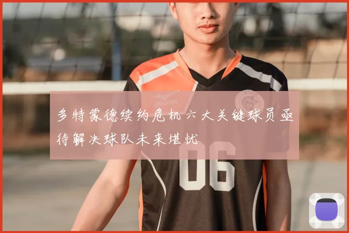 多特蒙德续约危机六大关键球员亟待解决球队未来堪忧