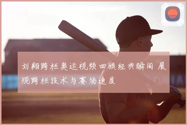 刘翔跨栏奥运视频回顾经典瞬间 展现跨栏技术与赛场速度