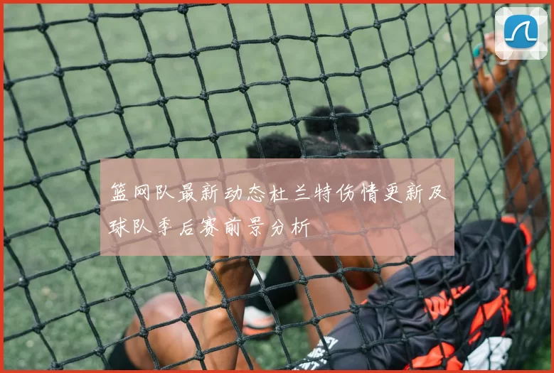 篮网队最新动态杜兰特伤情更新及球队季后赛前景分析