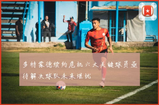多特蒙德续约危机六大关键球员亟待解决球队未来堪忧