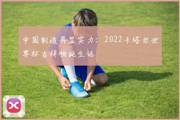 中国制造再显实力:2022卡塔尔世界杯吉祥物诞生记