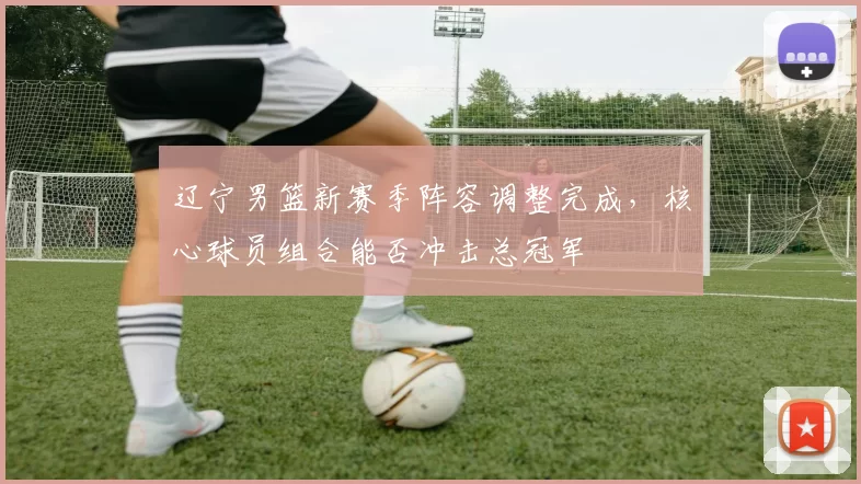 辽宁男篮新赛季阵容调整完成，核心球员组合能否冲击总冠军