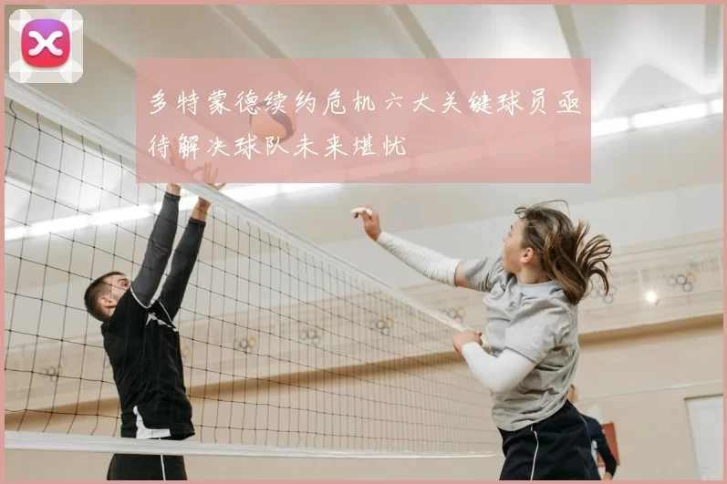 多特蒙德续约危机六大关键球员亟待解决球队未来堪忧
